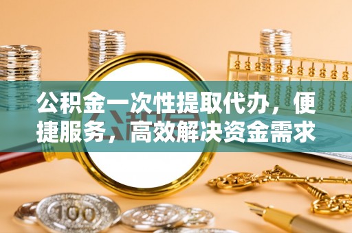 涟水公积金一次性提取代办，便捷服务，高效解决资金需求