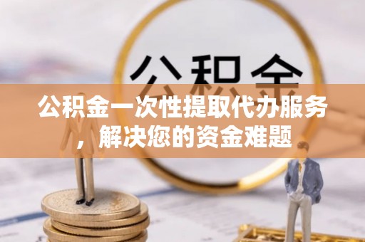 涟水公积金一次性提取代办服务，解决您的资金难题