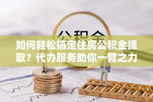 涟水如何轻松搞定住房公积金提取？代办服务助你一臂之力