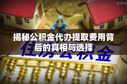 涟水揭秘公积金代办提取费用背后的真相与选择