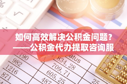 涟水如何高效解决公积金问题？——公积金代办提取咨询服务指南